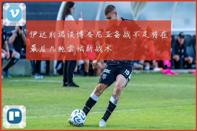 伊达利诺谈博洛尼亚备战不足将在最后几轮尝试新战术