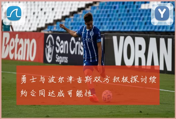 勇士与波尔津吉斯双方积极探讨续约合同达成可能性