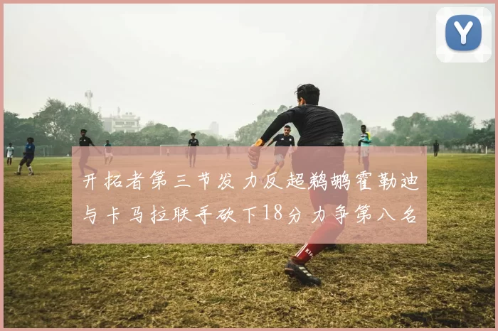 开拓者第三节发力反超鹈鹕霍勒迪与卡马拉联手砍下18分力争第八名