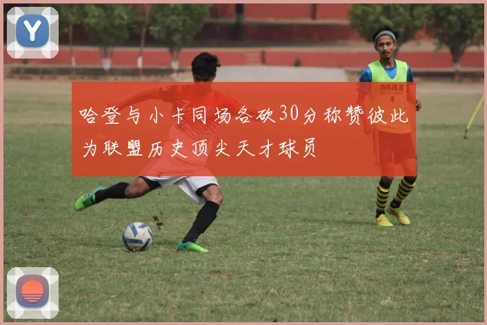 哈登与小卡同场各砍30分称赞彼此为联盟历史顶尖天才球员