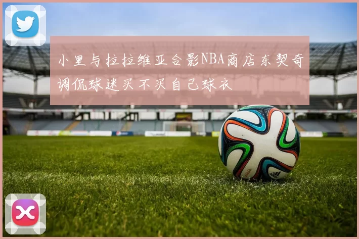 小里与拉拉维亚合影NBA商店东契奇调侃球迷买不买自己球衣
