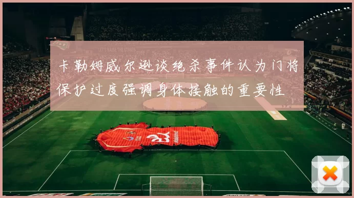 卡勒姆威尔逊谈绝杀事件认为门将保护过度强调身体接触的重要性