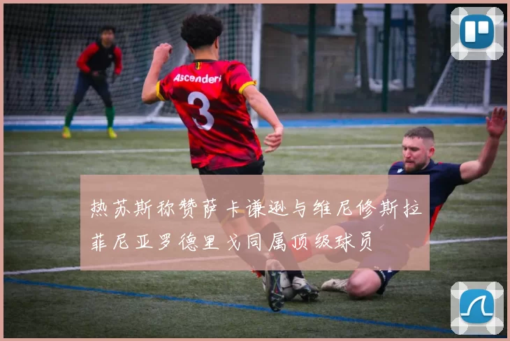 热苏斯称赞萨卡谦逊与维尼修斯拉菲尼亚罗德里戈同属顶级球员