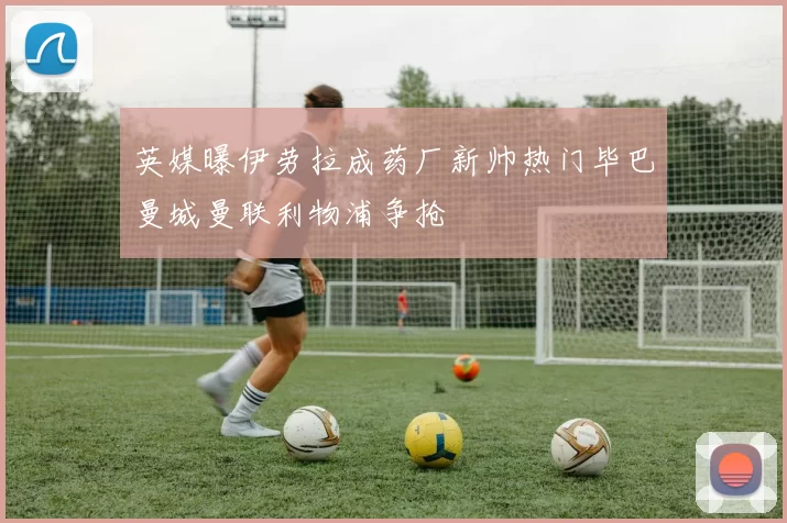 英媒曝伊劳拉成药厂新帅热门毕巴曼城曼联利物浦争抢