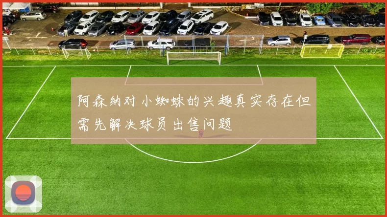 阿森纳对小蜘蛛的兴趣真实存在但需先解决球员出售问题