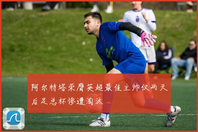 阿尔特塔荣膺英超最佳主帅仅两天后足总杯惨遭淘汰