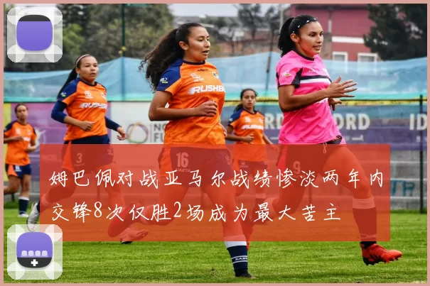 姆巴佩对战亚马尔战绩惨淡两年内交锋8次仅胜2场成为最大苦主