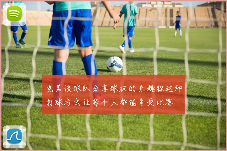 克莱谈球队分享球权的乐趣称这种打球方式让每个人都能享受比赛