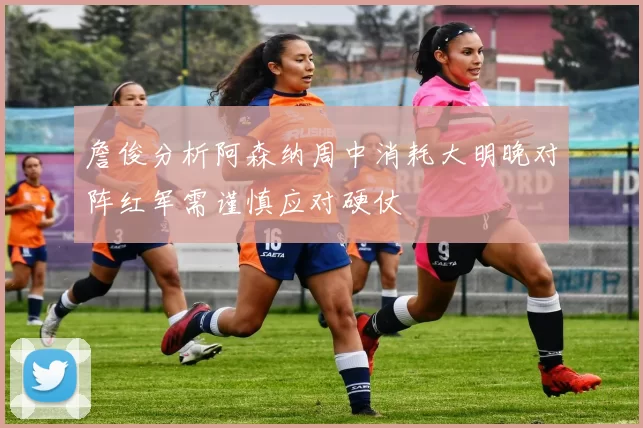 詹俊分析阿森纳周中消耗大明晚对阵红军需谨慎应对硬仗
