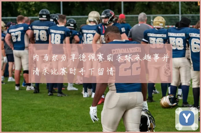 内马尔分享德佩赛前求球衣趣事并请求比赛时手下留情