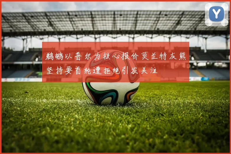 鹈鹕以普尔为核心报价莫兰特灰熊坚持要首轮遭拒绝引发关注