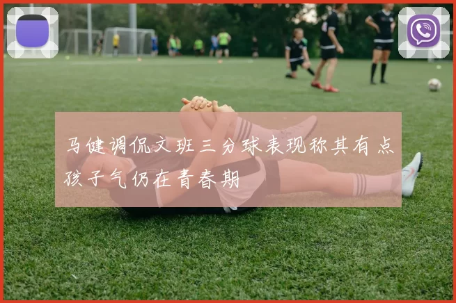 马健调侃文班三分球表现称其有点孩子气仍在青春期